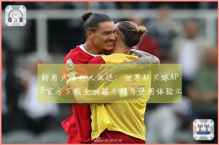 新用户福利大放送：世界杯买球APP官方下载全功能介绍与使用体验汇总