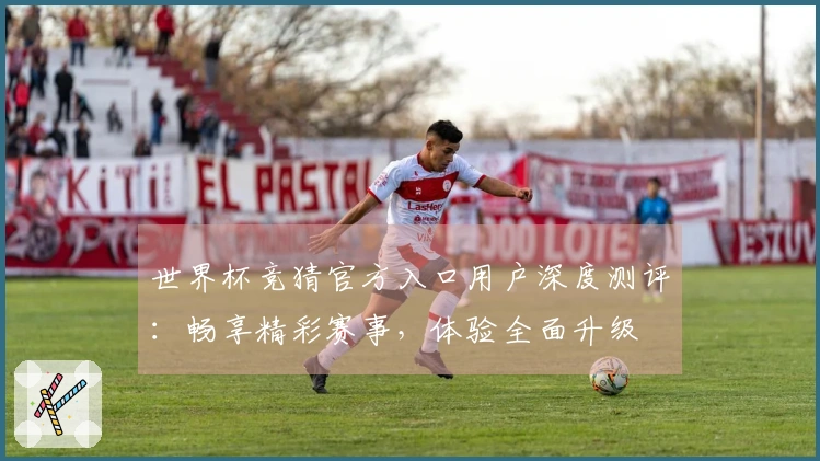 世界杯竞猜官方入口用户深度测评：畅享精彩赛事，体验全面升级