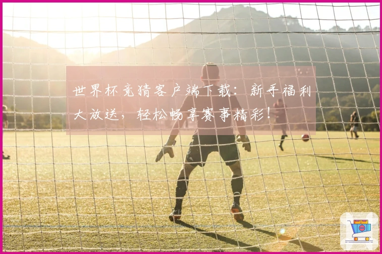 世界杯竞猜客户端下载：新手福利大放送，轻松畅享赛事精彩！